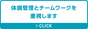 体調管理とチームワークを重視します